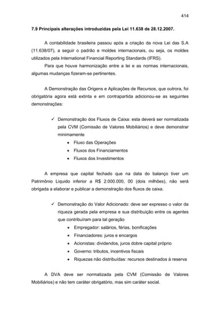 414
7.9 Principais alterações introduzidas pela Lei 11.638 de 28.12.2007.
A contabilidade brasileira passou após a criação da nova Lei das S.A
(11.638/07), a seguir o padrão e moldes internacionais, ou seja, os moldes
utilizados pela International Financial Reporting Standards (IFRS).
Para que houve harmonização entre a lei e as normas internacionais,
algumas mudanças fizeram-se pertinentes.
A Demonstração das Origens e Aplicações de Recursos, que outrora, foi
obrigatória agora está extinta e em contrapartida adicionou-se as seguintes
demonstrações:
 Demonstração dos Fluxos de Caixa: esta deverá ser normatizada
pela CVM (Comissão de Valores Mobiliários) e deve demonstrar
minimamente
 Fluxo das Operações
 Fluxos dos Financiamentos
 Fluxos dos Investimentos
A empresa que capital fechado que na data do balanço tiver um
Patrimônio Liquido inferior a R$ 2.000.000, 00 (dois milhões), não será
obrigada a elaborar e publicar a demonstração dos fluxos de caixa.
 Demonstração do Valor Adicionado: deve ser expresso o valor da
riqueza gerada pela empresa e sua distribuição entre os agentes
que contribuíram para tal geração
 Empregador: salários, férias, bonificações
 Financiadores: juros e encargos
 Acionistas: dividendos, juros dobre capital próprio
 Governo: tributos, incentivos fiscais
 Riquezas não distribuídas: recursos destinados à reserva
A DVA deve ser normatizada pela CVM (Comissão de Valores
Mobiliários) e não tem caráter obrigatório, mas sim caráter social.
 