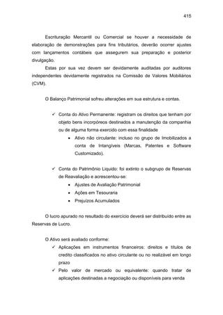 415
Escrituração Mercantil ou Comercial se houver a necessidade de
elaboração de demonstrações para fins tributários, deverão ocorrer ajustes
com lançamentos contábeis que assegurem sua preparação e posterior
divulgação.
Estas por sua vez devem ser devidamente auditadas por auditores
independentes devidamente registrados na Comissão de Valores Mobiliários
(CVM).
O Balanço Patrimonial sofreu alterações em sua estrutura e contas.
 Conta do Ativo Permanente: registram os direitos que tenham por
objeto bens incorpóreos destinados a manutenção da companhia
ou de alguma forma exercido com essa finalidade
 Ativo não circulante: incluso no grupo de Imobilizados a
conta de Intangíveis (Marcas, Patentes e Software
Customizado).
 Conta do Patrimônio Liquido: foi extinto o subgrupo de Reservas
de Reavaliação e acrescentou-se:
 Ajustes de Avaliação Patrimonial
 Ações em Tesouraria
 Prejuízos Acumulados
O lucro apurado no resultado do exercício deverá ser distribuído entre as
Reservas de Lucro.
O Ativo será avaliado conforme:
 Aplicações em instrumentos financeiros: direitos e títulos de
credito classificados no ativo circulante ou no realizável em longo
prazo
 Pelo valor de mercado ou equivalente: quando tratar de
aplicações destinadas a negociação ou disponíveis para venda
 