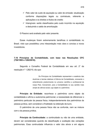 416
 Pelo valor de custo de aquisição ou valor de emissão: atualização
conforme disposições legais ou contratuais, referente a
aplicações e os direitos e títulos de credito
 Intangíveis: serão classificados pelo custo incorrido na aquisição
e deduzindo o saldo de amortização
O Passivo será avaliado pelo valor presente.
Essas mudanças foram extremamente benéficas à contabilidade no
Brasil, visto que possibilitou uma interpretação mais clara e concisa a novos
investidores.
7.10 Princípios de Contabilidade, com base nas Resoluções CFC
(750/1993 e 1282/2010).
Segundo o Conselho Federal de Contabilidade em seu art. 2° da
resolução n° 1.282/10, diz que:
Os Princípios da Contabilidade representam a essência das
doutrinas e teorias relativas à Ciência da Contabilidade, consoante o
entendimento predominante no universo cientifico e profissional de
nosso País. Concernem, pois a Contabilidade no seu sentido mais
amplo de ciência social, cujo objeto é o patrimônio.
Princípio da Entidade: reconhece o patrimônio como objeto da
contabilidade e afirma a autonomia patrimonial, a necessidade de diferenciar o
patrimônio particular da pessoa física, independentemente dos patrimônios da
pessoa jurídica, sem considerar a finalidade na obtenção de lucro.
O patrimônio de uma pessoa física não se confunde, nem se mistura
com o da pessoa jurídica.
Princípio da Continuidade: a continuidade ou não de uma entidade,
devem ser consideradas quando da classificação e avaliação das variações
patrimoniais. Essa continuidade influencia o valor dos ativos e em alguns
 