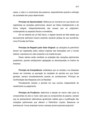 417
casos, o valor e o vencimento dos passivos, especialmente quando a extinção
da sociedade tem prazo determinado.
Princípio da Oportunidade: Refere-se ao momento em que devem ser
registradas as variações patrimoniais, devem ser feitas imediatamente e de
forma integral. Independentemente das causas que as originaram,
contemplando os aspectos físicos e monetários.
Em se tratando de um fato futuro, o registro deverá ser feito desde que
tecnicamente estimável mesmo existindo razoável certeza de sua ocorrência,
como Provisão de Férias.
Princípio do Registro pelo Valor Original: as variações do patrimônio
devem ser registradas pelos valores originais das transações com o mundo
exterior, expressos em valor presente e na moeda do país.
Esses valores serão mantidos na avaliação das variações patrimoniais
posteriores, quando configurarem agregação ou decomposição no interior da
empresa.
Princípio da Competência: estabelece que as receitas e as despesas
devam ser incluídas na apuração do resultado do período em que foram
geradas, sempre simultaneamente quando se correlacionam “Princípio da
Confrontação das Despesas com as Receitas”.
Prevalecendo sempre o período em que ocorreu independente de
recebimento ou pagamento.
Princípio da Prudência: determina a adoção do menor valor para os
componentes do ativo e maior valor para os componentes do passivo, sempre
que se apresentarem alternativas igualmente validas para a qualificação das
variações patrimoniais que alterem o Patrimônio Líquido. Baseia-se na
premissa de “nunca antecipar lucros e sempre prever possíveis prejuízos”.
 