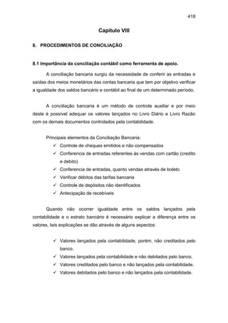 418
Capitulo VIII
8. PROCEDIMENTOS DE CONCILIAÇÃO
8.1 Importância da conciliação contábil como ferramenta de apoio.
A conciliação bancaria surgiu da necessidade de conferir as entradas e
saídas dos meios monetários das contas bancaria que tem por objetivo verificar
a igualdade dos saldos bancário e contábil ao final de um determinado período.
A conciliação bancaria é um método de controle auxiliar e por meio
deste é possível adequar os valores lançados no Livro Diário e Livro Razão
com os demais documentos controlados pela contabilidade.
Principais elementos da Conciliação Bancaria:
 Controle de cheques emitidos e não compensados
 Conferencia de entradas referentes às vendas com cartão (credito
e debito)
 Conferencia de entradas, quanto vendas através de boleto
 Verificar débitos das tarifas bancaria
 Controle de depósitos não identificados
 Antecipação de recebíveis
Quando não ocorrer igualdade entre os saldos lançados pela
contabilidade e o extrato bancário é necessário explicar a diferença entre os
valores, tais explicações se dão através de alguns aspectos:
 Valores lançados pela contabilidade, porém, não creditados pelo
banco.
 Valores lançados pela contabilidade e não debitados pelo banco.
 Valores creditados pelo banco e não lançados pela contabilidade.
 Valores debitados pelo banco e não lançados pela contabilidade.
 