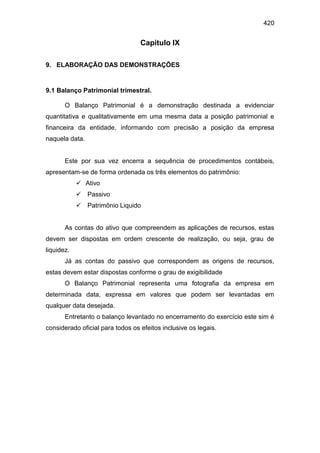 420
Capitulo IX
9. ELABORAÇÃO DAS DEMONSTRAÇÕES
9.1 Balanço Patrimonial trimestral.
O Balanço Patrimonial é a demonstração destinada a evidenciar
quantitativa e qualitativamente em uma mesma data a posição patrimonial e
financeira da entidade, informando com precisão a posição da empresa
naquela data.
Este por sua vez encerra a sequência de procedimentos contábeis,
apresentam-se de forma ordenada os três elementos do patrimônio:
 Ativo
 Passivo
 Patrimônio Liquido
As contas do ativo que compreendem as aplicações de recursos, estas
devem ser dispostas em ordem crescente de realização, ou seja, grau de
liquidez.
Já as contas do passivo que correspondem as origens de recursos,
estas devem estar dispostas conforme o grau de exigibilidade
O Balanço Patrimonial representa uma fotografia da empresa em
determinada data, expressa em valores que podem ser levantadas em
qualquer data desejada.
Entretanto o balanço levantado no encerramento do exercício este sim é
considerado oficial para todos os efeitos inclusive os legais.
 