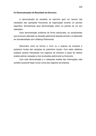 422
9.2 Demonstrações do Resultado do Exercício.
A demonstração do resultado do exercício gera um resumo dos
resultados das operações financeiras da organização durante um período
especifico. Normalmente essa demonstração cobre um período de um ano
calendário.
Essa demonstração evidencia de forma estruturada, os componentes
que provocam alteração na situação patrimonial daquele período e é elaborada
em simultaneidade com o Balanço Patrimonial.
Demonstra como se formou o lucro ou o prejuízo da empresa e
esclarece muitas das variações do patrimônio líquido. Com estes relatórios
qualquer pessoa interessada nos negócios da empresa e capaz de realizar
analise estimar variações e tirar conclusões patrimonial ou financeira.
Com esta demonstração e o adequado analise das informações nela
contida é possível traçar novos rumos aos negócios da empresa.
 