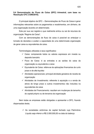 425
9.4 Demonstração do Fluxo de Caixa (DFC) trimestral, com base na
Resolução CFC (1296/2010).
O principal objetivo da DFC – Demonstrações de Fluxo de Caixa é gerar
informações relevantes sobre os pagamentos e recebimentos, em dinheiro, de
uma organização durante um determinado.
Esta por sua vez registra o que realmente entrou ou sai de recursos da
organização “Regime de Caixa”.
Com as demonstrações de fluxo de caixa é possível se antecipar a
tomada de decisões e avaliar a capacidade de uma determinada organização
de gerar caixa ou equivalentes de caixa.
Terminologias utilizadas e seus significados:
 Caixa: compreende todos os valores expressos em moeda ou
deposito bancário
 Fluxo de Caixa: é as entradas e as saídas do caixa da
organização ou equivalente a caixa
 Equivalente de Caixa: refere-se às aplicações financeiras de curto
prazo e de alta liquidez
 Atividades operacionais: principal atividade geradora de receita da
organização
 Atividades de Investimento: referente à aquisição e a venda de
ativos de longo prazo e outros investimentos não incluídos no
equivalentes de caixa
 Atividades de Financiamento: resultam em mudanças de tamanho
do capital próprio ou de terceiros da organização
Nem todas as empresas estão obrigadas a apresentar a DFC, ficando
dispensadas desta;
 As sociedades anônimas de capital fechado cujo Patrimônio
Líquido seja inferior a R$ 2.000.000,00 na data do balanço
 