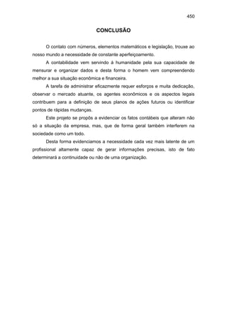 450
CONCLUSÃO
O contato com números, elementos matemáticos e legislação, trouxe ao
nosso mundo a necessidade de constante aperfeiçoamento.
A contabilidade vem servindo á humanidade pela sua capacidade de
mensurar e organizar dados e desta forma o homem vem compreendendo
melhor a sua situação econômica e financeira.
A tarefa de administrar eficazmente requer esforços e muita dedicação,
observar o mercado atuante, os agentes econômicos e os aspectos legais
contribuem para a definição de seus planos de ações futuros ou identificar
pontos de rápidas mudanças.
Este projeto se propôs a evidenciar os fatos contábeis que alteram não
só a situação da empresa, mas, que de forma geral também interferem na
sociedade como um todo.
Desta forma evidenciamos a necessidade cada vez mais latente de um
profissional altamente capaz de gerar informações precisas, isto de fato
determinará a continuidade ou não de uma organização.
 