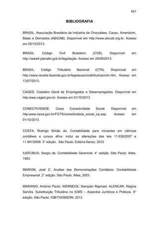 451
BIBLIOGRAFIA
BRASIL. Associação Brasileira da Indústria de Chocolates, Cacau, Amendoim,
Balas e Derivados (ABICAB). Disponível em http://www.abicab.org.br. Acesso
em 05/10/2013.
BRASIL. Código Civil Brasileiro (CCB). Disponível em
http://www4.planalto.gob.br/legislação. Acesso em 29/09/2013.
BRASIL. Código Tributário Nacional (CTN). Disponível em
http://www.receita.fazenda.gov.br/legislacao/codtributnaci/ctn.htm. Acesso em
13/07/2013.
CAGED. Cadastro Geral de Empregados e Desempregados. Disponível em
http:www.caged.gov.br. Acesso em 01/10/2013.
CONECTIVIDADE. Caixa Conectividade Social. Disponível em
http:www.caixa.gov.br/FGTS/conectividade_social_icp.asp. Acesso em
01/10/2013.
COSTA, Rodrigo Simão da. Contabilidade para iniciantes em ciências
contábeis e cursos afins: inclui as alterações das leis 11.638/2007 e
11.941/2009. 3° edição. São Paulo: Editora Senac, 2012
IUDÍCIBUS, Sergio de. Contabilidade Gerencial. 4° edição. São Paulo: Atlas,
1993.
MARION, José C. Analise das Demonstrações Contábeis: Contabilidade
Empresarial. 2° edição. São Paulo: Atlas, 2003.
MARIANO, Antonio Paulo; WERNECK, Sampaio Raphael; ALENCAR, Regina
Sandra. Substituição Tributária no ICMS – Aspectos Jurídicos e Práticos. 6°
edição. São Paulo: IOB/THOMSON, 2013.
 