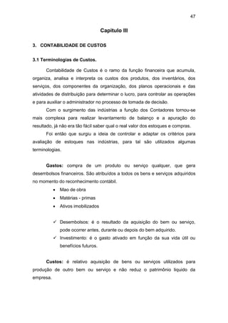 47
Capitulo III
3. CONTABILIDADE DE CUSTOS
3.1 Terminologias de Custos.
Contabilidade de Custos é o ramo da função financeira que acumula,
organiza, analisa e interpreta os custos dos produtos, dos inventários, dos
serviços, dos componentes da organização, dos planos operacionais e das
atividades de distribuição para determinar o lucro, para controlar as operações
e para auxiliar o administrador no processo de tomada de decisão.
Com o surgimento das indústrias a função dos Contadores tornou-se
mais complexa para realizar levantamento de balanço e a apuração do
resultado, já não era tão fácil saber qual o real valor dos estoques e compras.
Foi então que surgiu a ideia de controlar e adaptar os critérios para
avaliação de estoques nas indústrias, para tal são utilizados algumas
terminologias.
Gastos: compra de um produto ou serviço qualquer, que gera
desembolsos financeiros. São atribuídos a todos os bens e serviços adquiridos
no momento do reconhecimento contábil.
 Mao de obra
 Matérias - primas
 Ativos imobilizados
 Desembolsos: é o resultado da aquisição do bem ou serviço,
pode ocorrer antes, durante ou depois do bem adquirido.
 Investimento: é o gasto ativado em função da sua vida útil ou
benefícios futuros.
Custos: é relativo aquisição de bens ou serviços utilizados para
produção de outro bem ou serviço e não reduz o patrimônio liquido da
empresa.
 