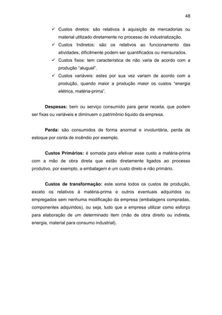48
 Custos diretos: são relativos à aquisição de mercadorias ou
material utilizado diretamente no processo de industrialização.
 Custos Indiretos: são os relativos ao funcionamento das
atividades, dificilmente podem ser quantificados ou mensurados.
 Custos fixos: tem característica de não varia de acordo com a
produção “aluguel”.
 Custos variáveis: estes por sua vez variam de acordo com a
produção, quando maior a produção maior os custos “energia
elétrica, matéria-prima”.
Despesas: bem ou serviço consumido para gerar receita, que podem
ser fixas ou variáveis e diminuem o patrimônio liquido da empresa.
Perda: são consumidos de forma anormal e involuntária, perda de
estoque por conta de incêndio por exemplo.
Custos Primários: é somada para efetivar esse custo a matéria-prima
com a mão de obra direta que estão diretamente ligados ao processo
produtivo, por exemplo, a embalagem é um custo direto e não primário.
Custos de transformação: este soma todos os custos de produção,
exceto os relativos à matéria-prima e outros eventuais adquiridos ou
empregados sem nenhuma modificação da empresa (embalagens compradas,
componentes adquiridos), ou seja, tudo que a empresa utilizar como esforço
para elaboração de um determinado item (mão de obra direito ou indireta,
energia, material para consumo industrial).
 