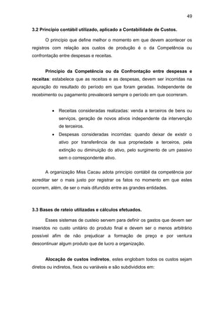 49
3.2 Principio contábil utilizado, aplicado a Contabilidade de Custos.
O princípio que define melhor o momento em que devem acontecer os
registros com relação aos custos de produção é o da Competência ou
confrontação entre despesas e receitas.
Princípio da Competência ou da Confrontação entre despesas e
receitas: estabelece que as receitas e as despesas, devem ser incorridas na
apuração do resultado do período em que foram geradas. Independente de
recebimento ou pagamento prevalecerá sempre o período em que ocorreram.
 Receitas consideradas realizadas: venda a terceiros de bens ou
serviços, geração de novos ativos independente da intervenção
de terceiros.
 Despesas consideradas incorridas: quando deixar de existir o
ativo por transferência de sua propriedade a terceiros, pela
extinção ou diminuição do ativo, pelo surgimento de um passivo
sem o correspondente ativo.
A organização Miss Cacau adota princípio contábil da competência por
acreditar ser o mais justo por registrar os fatos no momento em que estes
ocorrem, além, de ser o mais difundido entre as grandes entidades.
3.3 Bases de rateio utilizadas e cálculos efetuados.
Esses sistemas de custeio servem para definir os gastos que devem ser
inseridos no custo unitário do produto final e devem ser o menos arbitrário
possível afim de não prejudicar a formação de preço e por ventura
descontinuar algum produto que de lucro a organização.
Alocação de custos indiretos, estes englobam todos os custos sejam
diretos ou indiretos, fixos ou variáveis e são subdivididos em:
 