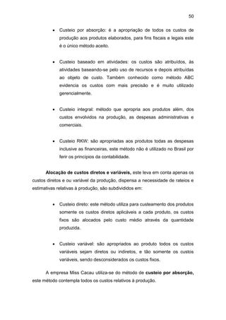 50
 Custeio por absorção: é a apropriação de todos os custos de
produção aos produtos elaborados, para fins fiscais e legais este
é o único método aceito.
 Custeio baseado em atividades: os custos são atribuídos, às
atividades baseando-se pelo uso de recursos e depois atribuídas
ao objeto de custo. Também conhecido como método ABC
evidencia os custos com mais precisão e é muito utilizado
gerencialmente.
 Custeio integral: método que apropria aos produtos além, dos
custos envolvidos na produção, as despesas administrativas e
comerciais.
 Custeio RKW: são apropriadas aos produtos todas as despesas
inclusive as financeiras, este método não é utilizado no Brasil por
ferir os princípios da contabilidade.
Alocação de custos diretos e variáveis, este leva em conta apenas os
custos diretos e ou variável da produção, dispensa a necessidade de rateios e
estimativas relativas à produção, são subdivididos em:
 Custeio direto: este método utiliza para custeamento dos produtos
somente os custos diretos aplicáveis a cada produto, os custos
fixos são alocados pelo custo médio através da quantidade
produzida.
 Custeio variável: são apropriados ao produto todos os custos
variáveis sejam diretos ou indiretos, e tão somente os custos
variáveis, sendo desconsiderados os custos fixos.
A empresa Miss Cacau utiliza-se do método de custeio por absorção,
este método contempla todos os custos relativos à produção.
 