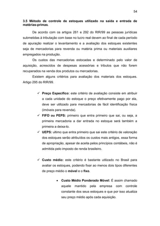 54
3.5 Método de controle de estoques utilizado na saída e entrada de
matérias-primas.
De acordo com os artigos 261 e 292 do RIR/99 as pessoas jurídicas
submetidas à tributação com base no lucro real devem ao final de cada período
de apuração realizar o levantamento e a avaliação dos estoques existentes
seja de mercadorias para revenda ou matéria prima ou materiais auxiliares
empregados na produção.
Os custos das mercadorias estocadas e determinado pelo valor de
aquisição, acrescidos de despesas acessórias e tributos que não forem
recuperados na venda dos produtos ou mercadorias.
Existem alguns critérios para avaliação dos materiais dos estoques.
Artigo 295 do RIR/99.
 Preço Especifico: este critério de avaliação consiste em atribuir
a cada unidade do estoque o preço efetivamente pago por ela,
deve ser utilizado para mercadorias de fácil identificação física
(imóveis para revenda).
 FIFO ou PEPS: primeiro que entra primeiro que sai, ou seja, a
primeira mercadoria a dar entrada no estoque será também a
primeira a deixa-lo.
 UEPS: ultimo que entra primeiro que sai este critério de valoração
dos estoques serão atribuídos os custos mais antigos, essa forma
de apropriação, apesar de aceita pelos princípios contábeis, não é
admitida pelo imposto de renda brasileiro.
 Custo médio: este critério é bastante utilizado no Brasil para
avaliar os estoques, podendo fixar ao menos dois tipos diferentes
de preço médio o móvel e o fixo.
 Custo Médio Ponderado Móvel: É assim chamado
aquele mantido pela empresa com controle
constante dos seus estoques e que por isso atualiza
seu preço médio após cada aquisição.
 