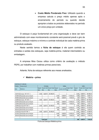 55
 Custo Médio Ponderado Fixo: Utilizado quando a
empresa calcula o preço médio apenas após o
encerramento do período ou quando decide
apropriar a todos os produtos elaborados no período
um único preço por unidade.
O estoque é peça fundamental em uma organização e deve ser bem
administrado com esse monitoramento constante será possível prevê o giro de
estoque, estoque máximo e mínimo e controle individual de cada matéria-prima
ou produto acabado.
Neste sentido temos a ficha de estoque é ela quem controla as
entradas e saídas dos estoques, seja matéria-prima, material intermediário ou
embalagem.
A empresa Miss Cacau utiliza como critério de avaliação o método
PEPS, por trabalhar com matérias primas perecíveis.
Adiante, ficha de estoque referente aos meses analisados.
 Matéria – prima
Ficha de Estoque Matéria-prima
 