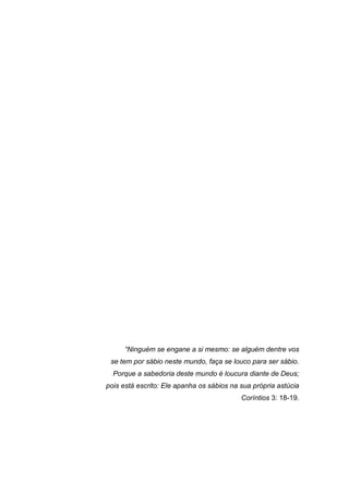 “Ninguém se engane a si mesmo: se alguém dentre vos
se tem por sábio neste mundo, faça se louco para ser sábio.
Porque a sabedoria deste mundo é loucura diante de Deus;
pois está escrito: Ele apanha os sábios na sua própria astúcia
Coríntios 3: 18-19.
 