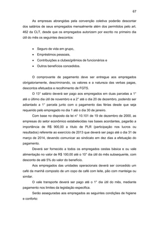 67
As empresas abrangidas pela convenção coletiva poderão descontar
dos salários de seus empregados mensalmente além dos permitidos pelo art.
462 da CLT, desde que os empregados autorizem por escrito no primeiro dia
útil do mês os seguintes descontos:
 Seguro de vida em grupo,
 Empréstimos pessoais,
 Contribuições a clubes/grêmios de funcionários e
 Outros benefícios concedidos.
O comprovante de pagamento deve ser entregue aos empregados
obrigatoriamente, descriminando, os valores e a natureza das verbas pagas,
descontos efetuados e recolhimento de FGTS.
O 13° salário deverá ser pago aos empregados em duas parcelas a 1°
até o último dia útil de novembro e a 2° até o dia 20 de dezembro, podendo ser
adiantado a 1° parcela junto com o pagamento das férias desde que seja
requerido pelo empregado no dia 1 até o dia 30 de janeiro.
Com base no disposto da lei n° 10.101 de 19 de dezembro de 2000, as
empresas do setor econômico estabelecidas nas bases acordantes, pagarão a
importância de R$ 900,00 a título de PLR (participação nos lucros ou
resultados) referente ao exercício de 2013 que deverá ser pago até o dia 31 de
março de 2014, devendo comunicar ao sindicato em dez dias a efetuação do
pagamento.
Deverá ser fornecido a todos os empregados cestas básica e ou vale
alimentação no valor de R$ 100,00 até o 10° dia útil do mês subsequente, com
desconto de até 5% do valor do benefício.
Aos empregados das unidades operacionais deverá ser concedido um
café da manhã composto de um copo de café com leite, pão com manteiga ou
similar.
O vale transporte deverá ser pago até o 1° dia útil do mês, mediante
pagamento nos limites da legislação especifica.
Serão asseguradas aos empregados as seguintes condições de higiene
e conforto:
 