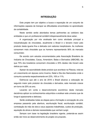 5
INTRODUÇÃO
Este projeto tem por objetivo a busca e exposição de um conjunto de
informações capazes de transpor as dificuldades encontradas no aprendizado
da contabilidade.
Neste sentido serão abordados temas pertinentes ao cotidiano das
entidades e que um profissional contábil indispensavelmente deve saber.
A organização por nós analisada tem como atividade principal a
industrialização de chocolates, atualmente o Brasil é o terceiro maior polo
produtor desta iguaria fina e delicada com sabores inexplicáveis. As mulheres
consomem mais chocolate que os homens representando 56% do mercado
consumidor.
De acordo com estudos encomendados pela Associação Brasileira da
Indústria de Chocolates, Cacau, Amendoim, Balas e Derivados (ABICAB), diz
que 75% dos brasileiros consomem chocolate e 35% destes não trocam esta
delicia por nada.
Apesar da sazonalidade deste produto que acontece na Páscoa, nota-se
um crescimento em épocas como Inverno, Natal e Dia dos Namorados onde o
consumo aumenta respectivamente em 23%, 16% e 11%.
Estima-se que até o ano de 2016 o Brasil alcance a colocação de
segundo maior polo produtor de chocolate e derivados, este mercado cresce
em torno de 20% ao ano.
Levando em conta o desenvolvimento econômico deste mercado
decidimos aplicar os conhecimentos adquiridos e analisar este universo que de
longe é apaixonante e delicioso.
Serão analisadas todas as etapas para a formação e concepção de uma
empresa passando pela abertura, escrituração fiscal, escrituração contábil,
contratação de mão de obra e seus aspectos trabalhistas, custos de produção,
aquisição de ativos e demais necessidades que venham surgir.
Sempre com base na legislação brasileira vigente, pretende-se assim
então dar inicio ao desenvolvimento do projeto ora proposto.
 