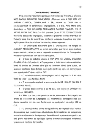 72
CONTRATO DE TRABALHO
Pelo presente instrumento particular de Contrato de Trabalho, a empresa
MISS CACAU INDÚSTRIA ALIMENTICÍA LTDA com sede à RUA JATI, 477
JARDIM CUMBICA, GUARULHOS – SP, inscrita no CNPJ sob n°
56.782.089/0001-40 denominada empregadora, e a Sra. Aline Maria Lima
domiciliado a RUA SENADOR FERNANDES TAVORA TAVORÁ, 116 E,
ARTUR ALVIM, SÃO PAULO – SP, portador (a) da CTPS 000000/00000-SP
doravante designado empregado, celebram o presente contrato Individual de
Trabalho para fins de experiência, conforme legislação trabalhista em vigor,
regido pelas cláusulas abaixo e demais disposições vigentes:
1 – O Empregado trabalhará para a Empregadora na função de
AUXILIAR ADMINISTRATIVO (A) e mais as funções que vierem a ser objeto de
ordens verbais, cartas ou avisos, segundo as necessidades da Empregadora
desde que compatíveis com as suas atribuições.
2 – O local de trabalho situa-se à RUA JATI, 477 JARDIM CUMBICA,
GUARULHOS – SP podendo a Empregadora a título temporário ou definitivo,
tanto no âmbito da unidade para qual foi admitido, como para outras, em
qualquer localidade deste Estado ou de outro dentro do país, em conformidade
com o parágrafo 1° do art. 469 da CLT.
3 – O horário de trabalho do empregado será o seguinte: 2ª. À 6ª. - das
08:00 às 12:00 – das 13:00 às 17:20.
4 – O empregado receberá a remuneração de R$ 1.200,00 (UM MIL E
DUZENTOS REAIS).
5 – O prazo deste contrato é de 45 dias, com início em 01/08/2013 e
termino em 14/09/2013.
6 – Além dos descontos previstos em lei, reserva-se a Empregadora o
direito de descontar do Empregado as importâncias correspondentes aos
danos causados por ele, com fundamento no parágrafo1° do artigo 462 da
CLT.
7 – O Empregado fica ciente do regulamento da empresa e das normas
de segurança que regulam suas atividades na Empregadora e se compromete
a usar os equipamentos de segurança fornecidos sob a pena de ser punido por
falta grave, nos termos da legislação vigente e demais disposições inerentes a
segurança e medicina do trabalho.
 