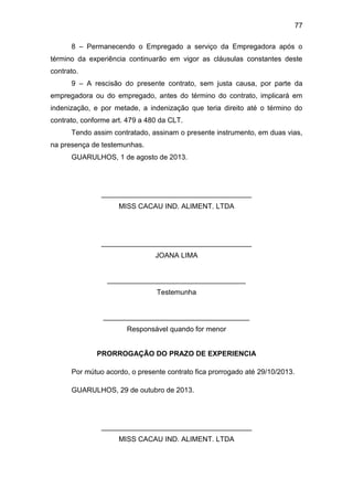 77
8 – Permanecendo o Empregado a serviço da Empregadora após o
término da experiência continuarão em vigor as cláusulas constantes deste
contrato.
9 – A rescisão do presente contrato, sem justa causa, por parte da
empregadora ou do empregado, antes do término do contrato, implicará em
indenização, e por metade, a indenização que teria direito até o término do
contrato, conforme art. 479 a 480 da CLT.
Tendo assim contratado, assinam o presente instrumento, em duas vias,
na presença de testemunhas.
GUARULHOS, 1 de agosto de 2013.
______________________________________
MISS CACAU IND. ALIMENT. LTDA
______________________________________
JOANA LIMA
___________________________________
Testemunha
_____________________________________
Responsável quando for menor
PRORROGAÇÃO DO PRAZO DE EXPERIENCIA
Por mútuo acordo, o presente contrato fica prorrogado até 29/10/2013.
GUARULHOS, 29 de outubro de 2013.
______________________________________
MISS CACAU IND. ALIMENT. LTDA
 