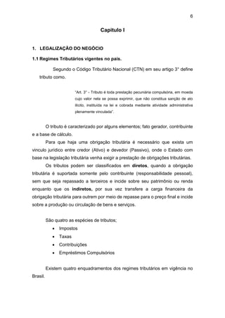 6
Capitulo I
1. LEGALIZAÇÃO DO NEGÓCIO
1.1 Regimes Tributários vigentes no país.
Segundo o Código Tributário Nacional (CTN) em seu artigo 3° define
tributo como.
“Art. 3° - Tributo é toda prestação pecuniária compulsória, em moeda
cujo valor nela se possa exprimir, que não constitua sanção de ato
ilícito, instituída na lei e cobrada mediante atividade administrativa
plenamente vinculada”.
O tributo é caracterizado por alguns elementos; fato gerador, contribuinte
e a base de cálculo.
Para que haja uma obrigação tributária é necessário que exista um
vinculo jurídico entre credor (Ativo) e devedor (Passivo), onde o Estado com
base na legislação tributária venha exigir a prestação de obrigações tributárias.
Os tributos podem ser classificados em diretos, quando a obrigação
tributária é suportada somente pelo contribuinte (responsabilidade pessoal),
sem que seja repassado a terceiros e incide sobre seu patrimônio ou renda
enquanto que os indiretos, por sua vez transfere a carga financeira da
obrigação tributária para outrem por meio de repasse para o preço final e incide
sobre a produção ou circulação de bens e serviços.
São quatro as espécies de tributos;
 Impostos
 Taxas
 Contribuições
 Empréstimos Compulsórios
Existem quatro enquadramentos dos regimes tributários em vigência no
Brasil.
 