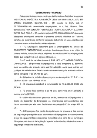 80
CONTRATO DE TRABALHO
Pelo presente instrumento particular de Contrato de Trabalho, a empresa
MISS CACAU INDÚSTRIA ALIMENTICÍA LTDA com sede à RUA JATI, 477
JARDIM CUMBICA, GUARULHOS – SP, inscrita no CNPJ sob n°
56.782.089/0001-40 denominada empregadora, e a Sra. Rosana Silva
domiciliado a RUA SENADOR FERNANDES TAVORA TAVORÁ, 11 E, ARTUR
ALVIM, SÃO PAULO – SP, portador (a) da CTPS 000000/00000-SP doravante
designado empregado, celebram o presente contrato Individual de Trabalho
para fins de experiência, conforme legislação trabalhista em vigor, regido pelas
cláusulas abaixo e demais disposições vigentes:
1 – O Empregado trabalhará para a Empregadora na função de
ASSISTENTE FINANCEIRO (A) e mais as funções que vierem a ser objeto de
ordens verbais, cartas ou avisos, segundo as necessidades da Empregadora
desde que compatíveis com as suas atribuições.
2 – O local de trabalho situa-se à RUA JATI, 477 JARDIM CUMBICA,
GUARULHOS – SP podendo a Empregadora a titulo temporário ou definitivo,
tanto no âmbito da unidade para qual foi admitido, como para outras, em
qualquer localidade deste Estado ou de outro dentro do país, em conformidade
com o parágrafo 1° do art. 469 da CLT.
3 – O horário de trabalho do empregado será o seguinte: 2ª. À 6ª. - das
08:00 às 12:00 – das 13:00 às 17:20.
4 – O empregado receberá a remuneração de R$ 2.000,00 (DOIS MIL
REAIS).
5 – O prazo deste contrato é de 45 dias, com inicio em 01/08/2013 e
termino em 14/09/2013.
6 – Além dos descontos previstos em lei, reserva-se a Empregadora o
direito de descontar do Empregado as importâncias correspondentes aos
danos causados por ele, com fundamento no parágrafo1° do artigo 462 da
CLT.
7 – O Empregado fica ciente do regulamento da empresa e das normas
de segurança que regulam suas atividades na Empregadora e se compromete
a usar os equipamentos de segurança fornecidos sob a pena de ser punido por
falta grave, nos termos da legislação vigente e demais disposições inerentes a
segurança e medicina do trabalho.
 