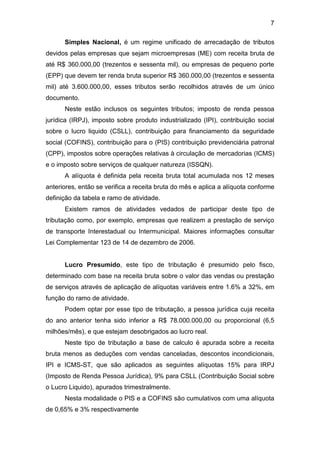 7
Simples Nacional, é um regime unificado de arrecadação de tributos
devidos pelas empresas que sejam microempresas (ME) com receita bruta de
até R$ 360.000,00 (trezentos e sessenta mil), ou empresas de pequeno porte
(EPP) que devem ter renda bruta superior R$ 360.000,00 (trezentos e sessenta
mil) até 3.600.000,00, esses tributos serão recolhidos através de um único
documento.
Neste estão inclusos os seguintes tributos; imposto de renda pessoa
jurídica (IRPJ), imposto sobre produto industrializado (IPI), contribuição social
sobre o lucro liquido (CSLL), contribuição para financiamento da seguridade
social (COFINS), contribuição para o (PIS) contribuição previdenciária patronal
(CPP), impostos sobre operações relativas à circulação de mercadorias (ICMS)
e o imposto sobre serviços de qualquer natureza (ISSQN).
A alíquota é definida pela receita bruta total acumulada nos 12 meses
anteriores, então se verifica a receita bruta do mês e aplica a alíquota conforme
definição da tabela e ramo de atividade.
Existem ramos de atividades vedados de participar deste tipo de
tributação como, por exemplo, empresas que realizem a prestação de serviço
de transporte Interestadual ou Intermunicipal. Maiores informações consultar
Lei Complementar 123 de 14 de dezembro de 2006.
Lucro Presumido, este tipo de tributação é presumido pelo fisco,
determinado com base na receita bruta sobre o valor das vendas ou prestação
de serviços através de aplicação de alíquotas variáveis entre 1.6% a 32%, em
função do ramo de atividade.
Podem optar por esse tipo de tributação, a pessoa jurídica cuja receita
do ano anterior tenha sido inferior a R$ 78.000.000,00 ou proporcional (6,5
milhões/mês), e que estejam desobrigados ao lucro real.
Neste tipo de tributação a base de calculo é apurada sobre a receita
bruta menos as deduções com vendas canceladas, descontos incondicionais,
IPI e ICMS-ST, que são aplicados as seguintes alíquotas 15% para IRPJ
(Imposto de Renda Pessoa Jurídica), 9% para CSLL (Contribuição Social sobre
o Lucro Liquido), apurados trimestralmente.
Nesta modalidade o PIS e a COFINS são cumulativos com uma alíquota
de 0,65% e 3% respectivamente
 