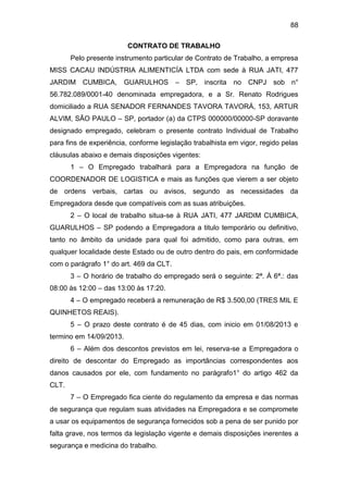 88
CONTRATO DE TRABALHO
Pelo presente instrumento particular de Contrato de Trabalho, a empresa
MISS CACAU INDÚSTRIA ALIMENTICÍA LTDA com sede à RUA JATI, 477
JARDIM CUMBICA, GUARULHOS – SP, inscrita no CNPJ sob n°
56.782.089/0001-40 denominada empregadora, e a Sr. Renato Rodrigues
domiciliado a RUA SENADOR FERNANDES TAVORA TAVORÁ, 153, ARTUR
ALVIM, SÃO PAULO – SP, portador (a) da CTPS 000000/00000-SP doravante
designado empregado, celebram o presente contrato Individual de Trabalho
para fins de experiência, conforme legislação trabalhista em vigor, regido pelas
cláusulas abaixo e demais disposições vigentes:
1 – O Empregado trabalhará para a Empregadora na função de
COORDENADOR DE LOGISTICA e mais as funções que vierem a ser objeto
de ordens verbais, cartas ou avisos, segundo as necessidades da
Empregadora desde que compatíveis com as suas atribuições.
2 – O local de trabalho situa-se à RUA JATI, 477 JARDIM CUMBICA,
GUARULHOS – SP podendo a Empregadora a titulo temporário ou definitivo,
tanto no âmbito da unidade para qual foi admitido, como para outras, em
qualquer localidade deste Estado ou de outro dentro do pais, em conformidade
com o parágrafo 1° do art. 469 da CLT.
3 – O horário de trabalho do empregado será o seguinte: 2ª. À 6ª.: das
08:00 às 12:00 – das 13:00 às 17:20.
4 – O empregado receberá a remuneração de R$ 3.500,00 (TRES MIL E
QUINHETOS REAIS).
5 – O prazo deste contrato é de 45 dias, com inicio em 01/08/2013 e
termino em 14/09/2013.
6 – Além dos descontos previstos em lei, reserva-se a Empregadora o
direito de descontar do Empregado as importâncias correspondentes aos
danos causados por ele, com fundamento no parágrafo1° do artigo 462 da
CLT.
7 – O Empregado fica ciente do regulamento da empresa e das normas
de segurança que regulam suas atividades na Empregadora e se compromete
a usar os equipamentos de segurança fornecidos sob a pena de ser punido por
falta grave, nos termos da legislação vigente e demais disposições inerentes a
segurança e medicina do trabalho.
 