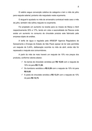 8
O salário segue convenção coletiva da categoria e tem o mês de julho
para reajuste salarial, portanto não reajustado neste orçamento.
O aluguel é ajustado no mês de aniversário contratual neste caso o mês
de julho, também não sofreu reajuste no orçamento.
Foi projetado um aumento na receita para os meses de Março e Abril
respectivamente 35% e 17%, tendo em vista a sazonalidade da Páscoa onde
existe um aumento no consumo de chocolate produto este fabricado pela
empresa objeto de análise.
A tarifa de água e regulada pela ARSESP Agencia Reguladora de
Saneamento e Energia do Estado de São Paulo apesar de ter sido permitida
um reajuste de 5,44%, deliberação ocorrida no mês de abril, ainda não foi
repassado o reajuste aos consumidores.
A partir do mês de maio haverá um reajuste de 10% nos preços dos
produtos, conforme valores abaixo:
 As barras de chocolate vendidas por R$ 10,45 com o reajuste de
10% irá para R$ 11,50.
 Os bombons vendidos a R$ 0,59 com o reajuste de 10% irá para
R$ 0,65
 A pasta de chocolate vendida a R$ 13,31 com o reajuste de 10%
irá para R$ 14,75.
 