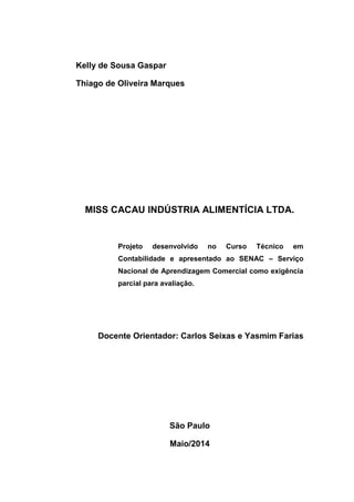 Kelly de Sousa Gaspar
Thiago de Oliveira Marques
MISS CACAU INDÚSTRIA ALIMENTÍCIA LTDA.
Projeto desenvolvido no Curso Técnico em
Contabilidade e apresentado ao SENAC – Serviço
Nacional de Aprendizagem Comercial como exigência
parcial para avaliação.
Docente Orientador: Carlos Seixas e Yasmim Farias
São Paulo
Maio/2014
 