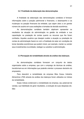 21
3.2 Finalidade da elaboração das demonstrações
A finalidade da elaboração das demonstrações contábeis é fornecer
informações sobre a posição patrimonial e financeira, o desempenho e as
mudanças na posição financeira da entidade, que sejam úteis a um grande
número de usuário em suas avaliações e tomadas de decisão econômica.
As demonstrações contábeis também objetivam apresentar os
resultados da atuação da administração na gestão da entidade e sua
capacitação na prestação de contas quanto os recursos que lhe foram
confiados. Aqueles usuários que desejam avaliar a atuação ou prestação de
contas da administração fazem-no com a finalidade de estar em condições de
tomar decisões econômicas que podem incluir, por exemplo, manter ou vender
seus investimentos na entidade, reeleger ou substituir a administração.
3.3 Percepção de rentabilidade através da análise dos balanços.
As demonstrações contábeis fornecem um conjunto de dados
organizados sobre a empresa, que com o emprego de técnicas de análise,
transformam-se em informações que poderão orientar o processo decisório do
empresário.
Para descobrir a rentabilidade da empresa Miss Cacau Indústria
Alimentícia LTDA através da análise dos balanços foram utilizados os índices
de rentabilidade.
Esses índices evidenciam a rentabilidade da empresa, seu potencial de
vendas, sua habilidade de gerar resultados, a evolução de suas despesas etc.
São:
 