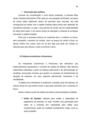 30
 Conclusão das análises
Levando em consideração o curto tempo analisado, a empresa Miss
Cacau Indústria Alimentícia LTDA, está em uma situação confortável, os preços
de venda estão totalmente dentro do permitido pelo mercado, ela está
conseguindo se manter com o capital investido pelos sócios sem depender de
empréstimo bancário, ou seja, o que ela tem de dívida, ela tem disponibilidade
de sobra para quitar, e em pouco tempo de operação a empresa já consegue
remunerar o capital investido.
Para que a empresa continue se mantendo bem, e melhore os lucros,
será necessário, incentivar as vendas, rever os preços de venda e fazer um
estudo melhor dos custos, para ver se tem algo que pode ser cortado ou
reduzido para que reduza o custo e aumento o lucro.
3.5 Índices econômicos e financeiros
Os indicadores econômicos e financeiros são elementos que
tradicionalmente representam o conceito de análise de balanço. São cálculos
matemáticos efetuados a partir do balanço patrimonial e da demonstração do
resultado, procurando números que ajudem no processo de entendimento da
situação da empresa, em seus aspectos patrimoniais, financeiros e de
rentabilidade.
O objetivo dos indicadores é evidenciar a posição atual da empresa, ao
mesmo tempo em que tentam prever o que pode acontecer com a empresa no
futuro.
Abaixo índices a partir da análise de todas as demonstrações contábeis.
 Índice de liquidez: utilizado para avaliar a capacidade de
pagamento da empresa, ou seja, constitui uma apreciação para
saber se a empresa tem capacidade para saldar seus
compromissos, pode ser avaliada considerando: longo, curto ou
prazo imediato.
 