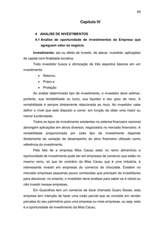 40
Capitulo IV
4 ANALISE DE INVESTIMENTOS
4.1 Analise de oportunidade de investimentos da Empresa que
agreguem valor ao negócio.
Investimento: ato ou efeito de investir, de atacar, investida, aplicações
de capital com finalidade lucrativa.
Todo investidor busca a otimização de três aspectos básicos em um
investimento:
 Retorno,
 Prazo e
 Proteção
Ao avaliar determinado tipo de investimento, o investidor deve estimar,
portanto, sua rentabilidade ou lucro, sua liquidez e seu grau de risco. A
rentabilidade é sempre diretamente relacionada ao risco. Ao investidor cabe
definir o nível que está disposto a correr, em função de obter uma maior ou
menor lucratividade.
Todos os tipos de investimento existentes no sistema financeiro nacional
abrangem aplicações em ativos diversos, negociados no mercado financeiro. A
rentabilidade proporcionada por cada tipo de investimento depende
diretamente da variação de desempenho do ativo financeiro utilizado como
referência do investimento.
Pelo fato de a empresa Miss Cacau estar no ramo alimentício a
oportunidade de investimento pode ser em empresas de comercio que estão no
mesmo ramo, só que do contrário da Miss Cacau que é uma indústria, é
interessante investir em empresas do comercio de chocolate. Existem no
mercado empresas pequenas pouco conhecidas que precisam de investidores
para alavancar, no entanto, o investidor deve analisar para saber se é viável ou
não investir nessas empresas.
Em Guarulhos tem um comercio de doce chamado Guaru Doces, esta
empresa tem intenção de fazer uma cisão parcial que se consiste em vender
parcelas do seu patrimônio para uma empresa ou mais empresas, ou seja, esta
é a oportunidade de investimento da Miss Cacau.
 