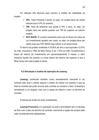 42
Foi utilizado três técnicas para concluir a análise da viabilidade do
projeto.
 VPL: Valor Presente Líquido, ou seja, um projeto deve ser aceito
sempre que a VPL for positiva.
 TIR: Taxa de desconto que iguala a VPL a zero, ou seja, um
projeto deve ser aceito quando sua TIR for superior ao retorno
exigido.
 PAY BACK: É o prazo necessário para que os fluxos de caixa de
um investimento igualem seu custo, ou seja, um projeto deve ser
aceito caso seu PAY BACK seja inferior a um prazo limite.
O retorno do projeto analisado é 33,95% ao ano o que equivale a 2,47%
ao mês, enquanto a TMA da Miss Cacau é de 1,72% ao mês, considerando o
prazo de retorno do investimento em aproximadamente 3 meses, o valor
presente líquido ser positivo e a taxa interna de retorno ser superior a que a
Miss Cacau tem este projeto é viável.
4.3 Simulação e analise de operação de Leasing
Leasing: conhecido também como arrendamento mercantil é um
contrato pelo qual o cliente adquire o direito de utilizar um produto e que ao
final do contrato ele pode renovar este contrato ou comprar o bem. O leasing é
semelhante a um aluguel, mas com a opção de adquirir o bem no término do
contrato.
O leasing se divide em duas modalidades.
Leasing Financeiro: é a operação na qual o arrendatário tem a intenção
de ficar com o bem ao término do contrato, exercendo a opção de compra pelo
valor contratualmente estabelecido.
 