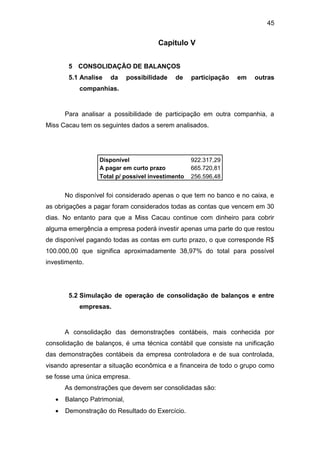 45
Capitulo V
5 CONSOLIDAÇÃO DE BALANÇOS
5.1 Analise da possibilidade de participação em outras
companhias.
Para analisar a possibilidade de participação em outra companhia, a
Miss Cacau tem os seguintes dados a serem analisados.
Disponível 922.317,29
A pagar em curto prazo 665.720,81
Total p/ possível investimento 256.596,48
No disponível foi considerado apenas o que tem no banco e no caixa, e
as obrigações a pagar foram considerados todas as contas que vencem em 30
dias. No entanto para que a Miss Cacau continue com dinheiro para cobrir
alguma emergência a empresa poderá investir apenas uma parte do que restou
de disponível pagando todas as contas em curto prazo, o que corresponde R$
100.000,00 que significa aproximadamente 38,97% do total para possível
investimento.
5.2 Simulação de operação de consolidação de balanços e entre
empresas.
A consolidação das demonstrações contábeis, mais conhecida por
consolidação de balanços, é uma técnica contábil que consiste na unificação
das demonstrações contábeis da empresa controladora e de sua controlada,
visando apresentar a situação econômica e a financeira de todo o grupo como
se fosse uma única empresa.
As demonstrações que devem ser consolidadas são:
 Balanço Patrimonial,
 Demonstração do Resultado do Exercício.
 