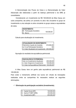 46
A Demonstração dos Fluxos de Caixa e a Demonstração do Valor
Adicionado são elaboradas a partir do balanço patrimonial e da DRE já
consolidados.
Considerando um investimento de R$ 100.000,00 da Miss Cacau em
outra companhia, ela sofreu um aumento no ativo não circulante no grupo do
investimento e uma redução no ativo circulante no grupo caixas e equivalentes
de caixa.
INVESTIMENTO
D- Participação Societária
100.000,00
C- Banco
Calculo para atualização do investimento.
ATUALIZAÇÃO DO INVESTIMENTO
Patrimônio Líquido da Investida 410.000,00
(x) % da Participação Societária 50
(=) Valor Atualizado do Investimento 205.000,00
Apuração do resultado de equivalência patrimonial.
EQUIVALENCIA PATRIMONIAL
Valor do Investimento Atualizado 205.000,00
(-) Valor Original do Investimento 100.000,00
(=) Valor da Equivalência Patrimonial 105.000,00
A Miss Cacau teve um ganho pela equivalência patrimonial de R$
105.000,00.
Para evitar o inchamento artificial nos lucros em virtude de transações
realizadas entre as companhias foi necessário realizar as seguintes
eliminações.
 Eliminação da participação societária (Investimento).
D- Capital Social (BP) 100.000,00
D- Ganho P/ MEP (DRE) 105.000,00
C- Investimento (BP) 205.000,00
 