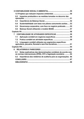 6 CONTABILIDADE SOCIAL E AMBIENTAL............................................. 50
6.1 Projetos que reduzam impactos ambientais. ................................. 50
6.2 Impactos produzidos e as medidas tomadas no decorrer das
operações. ............................................................................................... 51
6.3 Importância do Balanço Social..................................................... 52
6.4 Sustentabilidade com base nos pilares comumente aceitos..... 53
6.5 Governança corporativa, com foco no negócio praticado......... 55
6.6 Balanço Social utilizando o modelo IBASE. ................................ 57
Capitulo VII...................................................................................................... 58
7 CONTABILIDADE DE ATIVIDADES ESPECIFICAS ............................ 58
7.1 Aplicação contábil em negócios específicos .............................. 58
7.2 Pratica contábil em atividade especificas. .................................. 59
7.3 Linguagem contábil utilizada nos segmentos específicos:
agricultura, pecuária, florestal e sem fins lucrativos........................... 61
Capitulo VIII..................................................................................................... 64
8 RELATORIOS E PARECERES ............................................................. 64
8.1 Notas explicativas das demonstrações contábeis de acordo com
as normas internacionais (IFRS), CFC e legislação societária. .......... 64
8.2 Importância dos relatórios de auditoria para as organizações. 66
CONCLUSÂO ........................................................................................... 67
BIBLIOGRAFIA ........................................................................................ 68
 