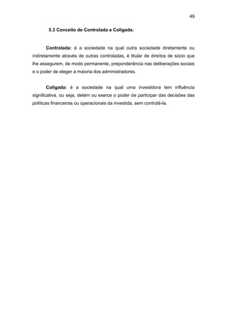 49
5.3 Conceito de Controlada e Coligada.
Controlada: é a sociedade na qual outra sociedade diretamente ou
indiretamente através de outras controladas, é titular de direitos de sócio que
lhe assegurem, de modo permanente, preponderância nas deliberações sociais
e o poder de eleger a maioria dos administradores.
Coligada: é a sociedade na qual uma investidora tem influência
significativa, ou seja, detém ou exerce o poder de participar das decisões das
políticas financeiras ou operacionais da investida, sem controlá-la.
 