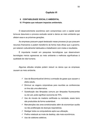 50
Capitulo VI
6 CONTABILIDADE SOCIAL E AMBIENTAL
6.1 Projetos que reduzam impactos ambientais.
O desenvolvimento econômico sem compromisso com o capital social
torna-se desumano e provoca exclusão social e danos ao meio ambiente que
afetam essa e as próximas gerações.
As empresas possuem papel destacado nesse processo já que possuem
recursos financeiros e podem transferi-lo de forma mais eficaz que o governo,
por estarem culturalmente habituados a trabalharem com metas e resultados.
È importante investir em pesquisas tecnológicas que desenvolvam
tecnologias menos agressivas ao meio ambiente e melhoras significativas à
qualidade de vida humana.
Algumas atitudes simples podem reduzir os danos que as empresas
causam ao meio ambiente.
 Uso de Biocombustível diminui a emissão de gases que causam o
efeito estufa.
 Diminuir as viagens corporativas para reuniões as conferencias
on line são uma alternativa.
 Substituição das lâmpadas comuns por lâmpadas fluorescentes
ou de Led, pode significar economia de 70%.
 Uso de moveis de madeira certificada ou reciclada, esses bens
são produzidos de forma sustentável.
 Manutenções dos ares-condicionados além de economizar auxilia
na não proliferação de doenças respiratórias.
 Desligar todos os computadores após sua utilização.
 Prefira notebook ao invés de desktop, são mais econômicos.
 Uso de coletores seletivos.
 