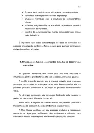 51
 Squeeze térmicos diminuem a utilização de copos descartáveis.
 Torneiras e iluminação com sensores de presença
 Envelopes retornáveis para a circulação de correspondência
interna.
 Softwares integrados além de aperfeiçoar os processos diminui a
necessidade de impressão.
 Incentivo da comunicação via e-mail ou comunicadores on line ao
invés de telefone.
É importante que exista conscientização de todos os envolvidos no
processo e fiscalização também se faz necessário para que haja continuidade
efetiva das medidas adotadas.
6.2 Impactos produzidos e as medidas tomadas no decorrer das
operações.
As questões ambientais vêm sendo cada vez mais discutidas e
influenciadas por três grandes forças são elas sociedade, mercado e governo.
A gestão ambiental permite que a empresa reavalie seus processos
produtivos bem como os impactos gerados por este. Assim é possível aliar um
processo produtivo sustentável e ao longo do processo economicamente
viável.
As diretrizes ambientais são percebidas facilmente pelo mercado e
podem ser usada como diferencial de mercado.
Assim sendo a empresa em questão tem em seu processo produtivo a
transformação do cacau em chocolate em barras e seus derivados.
A Miss Cacau identificou em seu processo produtivo a necessidade
constante de água para resfriamento dos equipamentos utilizados para
transformar o cacau “matéria-prima” em chocolate próprio para consumo.
 