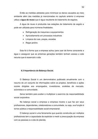 52
Então as medidas adotadas para minimizar os danos causados ao meio
ambiente além das medidas já mencionadas no capítulo anterior à empresa
utiliza a água de reuso que é água resultante do tratamento de esgotos.
A água de reuso é produzida nas estações de tratamento de esgoto e
pode ser utilizada para inúmeras finalidades.
 Refrigeração de maquinas e equipamentos
 Aproveitamento em processos industriais
 Limpeza de ruas, praças, escadas
 Regar jardins
Esta foi à forma que a empresa achou para usar de forma consciente a
água e assegurar que as próximas gerações também tenham acesso a este
recurso que é essencial a vida.
6.3 Importância do Balanço Social.
O Balanço Social é um demonstrativo publicado anualmente com o
resumo de um conjunto de informações sobre os projetos, benefícios e ações
sociais dirigidas aos empregados, investidores, analistas de mercado,
acionistas e a comunidade.
Serve também para avaliar e multiplicar o exercício da responsabilidade
social corporativa.
No balanço social a empresa a empresa mostra o que faz por seus
profissionais, dependentes, colaboradores e comunidade, ou seja, sua função é
tornar pública a responsabilidade social empresarial.
O balanço social é uma ferramenta que quando construída por múltiplos
profissionais tem a capacidade de explicitar e medir a preocupação da empresa
com as pessoas e a vida do planeta.
 