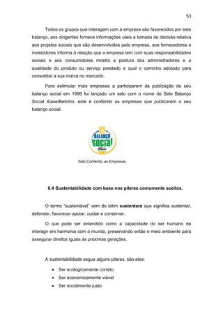 53
Todos os grupos que interagem com a empresa são favorecidos por este
balanço, aos dirigentes fornece informações uteis a tomada de decisão relativa
aos projetos sociais que são desenvolvidos pela empresa, aos fornecedores e
investidores informa à relação que a empresa tem com suas responsabilidades
sociais e aos consumidores mostra a postura dos administradores e a
qualidade do produto ou serviço prestado e qual o caminho adotado para
consolidar a sua marca no mercado.
Para estimular mais empresas a participarem da publicação de seu
balanço social em 1998 foi lançado um selo com o nome de Selo Balanço
Social Ibase/Betinho, este é conferido as empresas que publicarem o seu
balanço social.
Selo Conferido as Empresas.
6.4 Sustentabilidade com base nos pilares comumente aceitos.
O termo “sustentável” vem do latim sustentare que significa sustentar,
defender, favorecer apoiar, cuidar e conservar.
O que pode ser entendido como a capacidade do ser humano de
interagir em harmonia com o mundo, preservando então o meio ambiente para
assegurar direitos iguais às próximas gerações.
A sustentabilidade segue alguns pilares, são eles:
 Ser ecologicamente correto
 Ser economicamente viável
 Ser socialmente justo
 