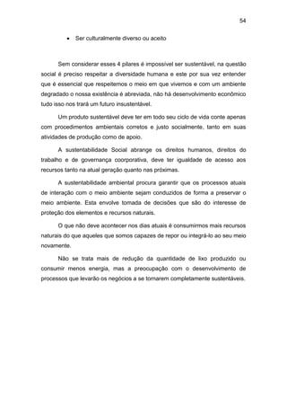 54
 Ser culturalmente diverso ou aceito
Sem considerar esses 4 pilares é impossível ser sustentável, na questão
social é preciso respeitar a diversidade humana e este por sua vez entender
que é essencial que respeitemos o meio em que vivemos e com um ambiente
degradado o nossa existência é abreviada, não há desenvolvimento econômico
tudo isso nos trará um futuro insustentável.
Um produto sustentável deve ter em todo seu ciclo de vida conte apenas
com procedimentos ambientais corretos e justo socialmente, tanto em suas
atividades de produção como de apoio.
A sustentabilidade Social abrange os direitos humanos, direitos do
trabalho e de governança coorporativa, deve ter igualdade de acesso aos
recursos tanto na atual geração quanto nas próximas.
A sustentabilidade ambiental procura garantir que os processos atuais
de interação com o meio ambiente sejam conduzidos de forma a preservar o
meio ambiente. Esta envolve tomada de decisões que são do interesse de
proteção dos elementos e recursos naturais.
O que não deve acontecer nos dias atuais é consumirmos mais recursos
naturais do que aqueles que somos capazes de repor ou integrá-lo ao seu meio
novamente.
Não se trata mais de redução da quantidade de lixo produzido ou
consumir menos energia, mas a preocupação com o desenvolvimento de
processos que levarão os negócios a se tornarem completamente sustentáveis.
 