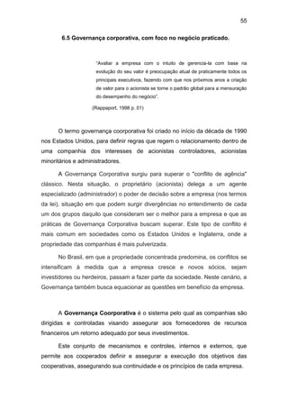 55
6.5 Governança corporativa, com foco no negócio praticado.
“Avaliar a empresa com o intuito de gerencia-la com base na
evolução do seu valor é preocupação atual de praticamente todos os
principais executivos, fazendo com que nos próximos anos a criação
de valor para o acionista se torne o padrão global para a mensuração
do desempenho do negócio”.
(Rappaport, 1998 p. 01)
O termo governança coorporativa foi criado no início da década de 1990
nos Estados Unidos, para definir regras que regem o relacionamento dentro de
uma companhia dos interesses de acionistas controladores, acionistas
minoritários e administradores.
A Governança Corporativa surgiu para superar o "conflito de agência"
clássico. Nesta situação, o proprietário (acionista) delega a um agente
especializado (administrador) o poder de decisão sobre a empresa (nos termos
da lei), situação em que podem surgir divergências no entendimento de cada
um dos grupos daquilo que consideram ser o melhor para a empresa e que as
práticas de Governança Corporativa buscam superar. Este tipo de conflito é
mais comum em sociedades como os Estados Unidos e Inglaterra, onde a
propriedade das companhias é mais pulverizada.
No Brasil, em que a propriedade concentrada predomina, os conflitos se
intensificam à medida que a empresa cresce e novos sócios, sejam
investidores ou herdeiros, passam a fazer parte da sociedade. Neste cenário, a
Governança também busca equacionar as questões em benefício da empresa.
A Governança Coorporativa é o sistema pelo qual as companhias são
dirigidas e controladas visando assegurar aos fornecedores de recursos
financeiros um retorno adequado por seus investimentos.
Este conjunto de mecanismos e controles, internos e externos, que
permite aos cooperados definir e assegurar a execução dos objetivos das
cooperativas, assegurando sua continuidade e os princípios de cada empresa.
 