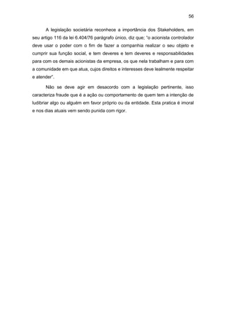 56
A legislação societária reconhece a importância dos Stakeholders, em
seu artigo 116 da lei 6.404/76 parágrafo único, diz que; “o acionista controlador
deve usar o poder com o fim de fazer a companhia realizar o seu objeto e
cumprir sua função social, e tem deveres e tem deveres e responsabilidades
para com os demais acionistas da empresa, os que nela trabalham e para com
a comunidade em que atua, cujos direitos e interesses deve lealmente respeitar
e atender”.
Não se deve agir em desacordo com a legislação pertinente, isso
caracteriza fraude que é a ação ou comportamento de quem tem a intenção de
ludibriar algo ou alguém em favor próprio ou da entidade. Esta pratica é imoral
e nos dias atuais vem sendo punida com rigor.
 