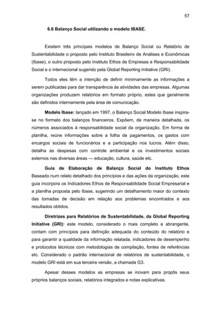57
6.6 Balanço Social utilizando o modelo IBASE.
Existem três principais modelos de Balanço Social ou Relatório de
Sustentabilidade o proposto pelo Instituto Brasileiro de Análises e Econômicas
(Ibase), o outro proposto pelo Instituto Ethos de Empresas e Responsabilidade
Social e o internacional sugerido pela Global Reporting Initiative (GRI).
Todos eles têm a intenção de definir minimamente as informações a
serem publicadas para dar transparência às atividades das empresas. Algumas
organizações produzem relatórios em formato próprio, estes que geralmente
são definidos internamente pela área de comunicação.
Modelo Ibase: lançado em 1997, o Balanço Social Modelo Ibase inspira-
se no formato dos balanços financeiros. Expõem, de maneira detalhada, os
números associados à responsabilidade social da organização. Em forma de
planilha, reúne informações sobre a folha de pagamentos, os gastos com
encargos sociais de funcionários e a participação nos lucros. Além disso,
detalha as despesas com controle ambiental e os investimentos sociais
externos nas diversas áreas — educação, cultura, saúde etc.
Guia de Elaboração de Balanço Social do Instituto Ethos
Baseado num relato detalhado dos princípios e das ações da organização, este
guia incorpora os Indicadores Ethos de Responsabilidade Social Empresarial e
a planilha proposta pelo Ibase, sugerindo um detalhamento maior do contexto
das tomadas de decisão em relação aos problemas encontrados e aos
resultados obtidos.
Diretrizes para Relatórios de Sustentabilidade, da Global Reporting
Initiative (GRI): este modelo, considerado o mais completo e abrangente,
contam com princípios para definição adequada do conteúdo do relatório e
para garantir a qualidade da informação relatada, indicadores de desempenho
e protocolos técnicos com metodologias de compilação, fontes de referências
etc. Considerado o padrão internacional de relatórios de sustentabilidade, o
modelo GRI está em sua terceira versão, a chamada G3.
Apesar desses modelos as empresas se inovam para propôs seus
próprios balanços sociais, relatórios integrados e notas explicativas.
 