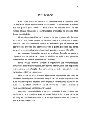 4
INTRODUÇÃO
Com o crescimento da globalização e principalmente a integração entre
os mercados houve a necessidade de harmonizar as informações contábeis
que são geradas pelas empresas, desta forma este pequeno estudo irá nos
fornece alguns indicadores e demonstrações analisados na empresa Miss
Cacau Indústria Ltda.
O planejamento e Controle dos gastos de uma empresa são de suma
importância, pois, visam antever os próximos passos e as medidas a serem
adotadas para sua viabilidade efetiva. É importante que no decorrer das
operações da empresa seja acompanhado se o que foi planejado está sendo
cumprido e sempre está preparado para agir quando necessário “plano B”.
As aplicações financeiras devem ser avaliadas levando em conta a
disponibilidade de caixa para tanto, os analises de retorno dos possíveis
investimentos e o impacto que este trará a empresa.
Neste estudo veremos também a importância das demonstrações
contábeis e suas obrigatoriedades, bem como a harmonização com os padrões
internacionais, consolidação das demonstrações entre controlada, notas
explicativas, relatórios e pareceres.
Sem contar na importância da Governança Corporativa que todas as
empresas têm obrigação de conhecer e seguir para ter mais transparência nas
suas atitudes enquanto empresa, além de prestar informações à sociedade de
suas ações e práticas sustentável para o bem viver de seus colaboradores e o
meio onde opera suas atividades empresariais.
Agir com responsabilidade e clareza é essencial à sobrevivência das
entidades e os contabilistas exercem papel fundamental no que tange as
informações contábeis e financeiras. A ética profissional deve ser primordial
para todos os profissionais.
 