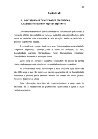 58
Capitulo VII
7 CONTABILIDADE DE ATIVIDADES ESPECIFICAS
7.1 Aplicação contábil em negócios específicos
Cada empresa tem suas particularidades e a contabilidade por sua vez é
relevante a todas as entidades por fornecer subsídios aos administradores para
tomar as decisões mais adequadas a cada situação, avaliar o patrimônio e
planejar os próximos passos.
A contabilidade quando direcionada a um determinado ramo de atividade
“segmento especifico”, carrega junto o nome da atividade, ou seja,
Contabilidade Agrícola, Contabilidade Rural, Contabilidade Hospitalar,
Contabilidade Ambiental e assim por diante.
Cada ramo de atividade especifica necessitam de planos de contas
diferenciados capazes de atender as necessidades de cada uma delas.
Na Contabilidade Rural, por exemplo, o ativo circulante pode ser de até
três (03) anos o que não ocorre em demais segmentos, já na Contabilidade
Hospitalar a procura pelos serviços diminui nos meses de férias (janeiro,
fevereiro, dezembro e julho).
Essa informação especifica são importantíssimas a cada ramo de
atividade, daí a necessidade de profissionais qualificados e aptos a atuar
nestes segmentos.
 