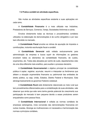 59
7.2 Pratica contábil em atividade especificas.
São muitas as atividades especificas existente e suas aplicações em
cada ramo.
A Contabilidade Financeira é a mais utilizada nas Indústrias,
Prestadores de Serviços, Comercio, Varejo, Sociedades Anônimas e outras.
Envolve diretamente todas as técnicas e procedimentos contábeis
utilizados na elaboração de demonstrações é de cunho obrigatório e por isso
bem difundido no mercado.
A Contabilidade Fiscal envolve as rotinas de apuração de impostos e
contribuições, incluindo escrituração fiscal e contábil.
A Contabilidade Gerencial está voltada exclusivamente para
administração da empresa e busca suprir de informações os gestores
envolvem todos os elementos da contabilidade financeira, de custos,
orçamentos, etc. Todos eles alocados por centro de custo, departamentos visto
de uma ótica diferente mais analítico, para auxiliar o processo decisório.
A Contabilidade Governamental o objetivo principal da contabilidade
pública é captar, registrar, acumular, resumir e interpretar os fenômenos que
afetem a situação orçamentária financeira ou patrimonial das entidades de
direito público, ou seja, União, Estados, Distrito Federal e Municípios. Esta
abrange basicamente os governos Federal e estadual.
A Contabilidade Rural está diretamente relacionada ao meio rural que
tem procedimentos diferenciados para a contabilização de suas atividades, vale
observar que ainda que este ramo tenha grande potencial de crescimento sua
participação de mercado é bem pequena devido a esses produtores serem
enquadrados como pessoa física.
A Contabilidade Internacional é voltada as normas contábeis de
empresas estrangeiras, inclui conversão das demonstrações financeiras em
outras moedas. Abrange as multinacionais e é necessária a harmonização das
normas e princípios contábeis.
 