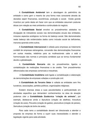 60
A Contabilidade Ambiental tem a abordagem do patrimônio da
entidade e como gerir o mesmo de uma forma mais consciente através de
decisões sejam financeiras, econômicas, produção e social. Existe grande
incentivo por parte desta em fazer com que as entidades assumam posturas
éticas com relação ao meio ambiente e continuidade do negócio.
A Contabilidade Social envolve os procedimentos adotados na
divulgação de indicadores sociais nas demonstrações anuais das entidades,
inclusive aspectos ecológicos na forma do balanço social. São demonstrados
neste balanço são evidenciados dados como inclusão social de deficientes,
menores aprendiz entre outros.
A Contabilidade Internacional é voltada para empresas ao tratamento
contábil de empresas estrangeiras, conversão das demonstrações financeiras
em outras moedas, relatórios para as multinacionais cabe a está a
harmonização das normas e princípios contábeis que se tornou fundamental
devido a globalização.
A Contabilidade Bancaria são os procedimentos ligados a
contabilização de instituições financeiras e de credito. Tem procedimentos
diferenciados das empresas comerciais e industriais.
A Contabilidade Imobiliária está ligada a contabilização e elaboração
de demonstrações de empresas voltadas a construção civil.
A Contabilidade do Terceiro Setor é voltada as entidades sem fins
lucrativos, associações, partidos políticos, organizações religiosas.
Existem diversas áreas e suas peculiaridades e particularidade em
atividades especifica que demandam conhecimentos na área de atuação
podemos citar a Contabilidade Zootécnica “criação de animais”, por
exemplo, destaca-se ainda a Apicultura (criação de abelhas), Avicultura
(criação de aves), Pecuária (criação de gados), piscicultura (criação de peixes),
Sericultura (criação de bicho da seda).
Para cada ramo a contabilidade deverá ser direcionada a atender a
proposta da empresa de forma a suprir suas necessidades e atender a
legislação vigente para cada atividade.
 