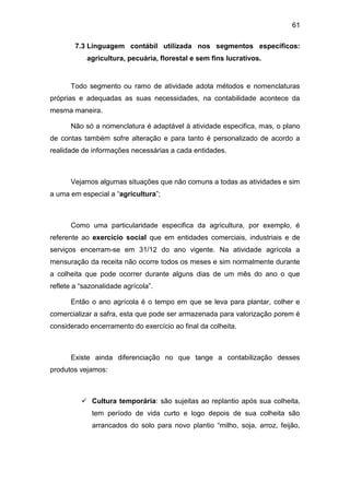 61
7.3 Linguagem contábil utilizada nos segmentos específicos:
agricultura, pecuária, florestal e sem fins lucrativos.
Todo segmento ou ramo de atividade adota métodos e nomenclaturas
próprias e adequadas as suas necessidades, na contabilidade acontece da
mesma maneira.
Não só a nomenclatura é adaptável à atividade especifica, mas, o plano
de contas também sofre alteração e para tanto é personalizado de acordo a
realidade de informações necessárias a cada entidades.
Vejamos algumas situações que não comuns a todas as atividades e sim
a uma em especial a “agricultura”;
Como uma particularidade especifica da agricultura, por exemplo, é
referente ao exercício social que em entidades comerciais, industriais e de
serviços encerram-se em 31/12 do ano vigente. Na atividade agrícola a
mensuração da receita não ocorre todos os meses e sim normalmente durante
a colheita que pode ocorrer durante alguns dias de um mês do ano o que
reflete a “sazonalidade agrícola”.
Então o ano agrícola é o tempo em que se leva para plantar, colher e
comercializar a safra, esta que pode ser armazenada para valorização porem é
considerado encerramento do exercício ao final da colheita.
Existe ainda diferenciação no que tange a contabilização desses
produtos vejamos:
 Cultura temporária: são sujeitas ao replantio após sua colheita,
tem período de vida curto e logo depois de sua colheita são
arrancados do solo para novo plantio “milho, soja, arroz, feijão,
 
