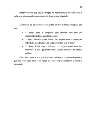 63
Podemos notar que houve variação na nomenclatura de cada conta e
cada uma foi adequada aos usuários da determinada atividade.
Atualmente as atividades são divididas em três setores principais, são
eles.
 1° Setor: Este é composto pelo governo que tem por
responsabilidade as questões sociais.
 2° Setor: Este é o poder privado são responsáveis por questões
individuais e particulares de cada entidade e visa o “lucro”
 3° Setor: Estas são compostas por organizações sem fins
lucrativos e não governamentais, geram serviços de caráter
público.
Este último setor acaba que supri uma deficiência por parte do governo
que não consegue arcar com todas as suas responsabilidades perante a
sociedade.
 