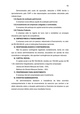 65
Demonstrados pelo custo de aquisição, deduzido o ICMS devido o
aproveitamento pelo CIAP e das depreciações acumuladas calculadas pelo
método linear.
3.4) Ajuste de avaliação patrimonial.
A empresa nunca efetuou ajuste de avaliação patrimonial.
3.5) Investimento em empresas coligadas e controladas.
A empresa não participa do capital social de outras sociedades.
3.6) Tributos Federais.
A empresa está no regime de lucro real e contabiliza os encargos
tributários pelo regime de competência.
4) EMPRESTIMOS E FINANCIAMENTOS.
A empresa conta com um passivo, relacionado à financiamento, no valor
de R$ 256.009,50, junto à instituições financeiras nacionais.
5) RESPONSABILIDADES E CONTINGÊNCIAS.
Não há passivo contingente registrado contabilmente, tendo em vista
que os sócios administradores da empresa, escudados em opinião de seus
consultores e advogados, não apontam contingências de quaisquer natureza.
6) CAPITAL SOCIAL.
O capital social é de R$ 700.000,00, dividido em 700.000 quotas de R$
1,00, totalmente integralizados, apresentando a seguinte composição:
Jessica de Oliveira Marques da Costa – 50%.
Matheus de Oliveira Marques Dantas – 50%.
7) PROPRIEDADE PARA INVESTIMENTO.
E empresa não tem propriedades para investimento.
8) EVENTOS SUBSEQUENTES.
Os administradores declaram a inexistência de fatos ocorridos
subsequentemente à data de encerramento do exercício que venham a ter
efeito relevante sobre a situação patrimonial ou financeira da empresa ou que
possam provocar efeitos sobre seus resultados futuros.
 